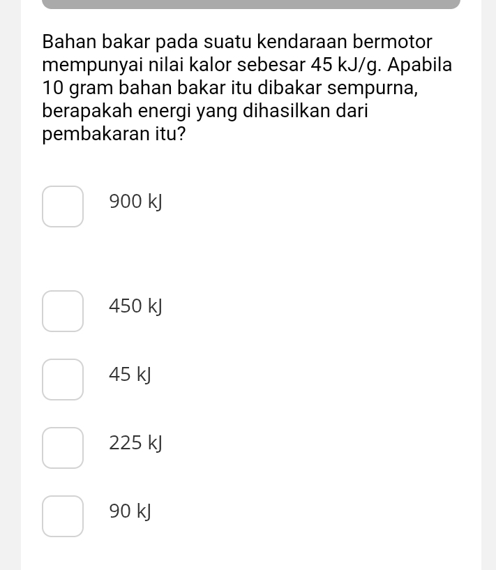 Bahan bakar pada suatu kendaraan bermotor
mempunyai nilai kalor sebesar 45 kJ/g. Apabila
10 gram bahan bakar itu dibakar sempurna,
berapakah energi yang dihasilkan dari
pembakaran itu?
900 kJ
450 kJ
45 kJ
225 kJ
90 kJ