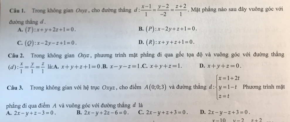 Trong không gian Oxyz , cho đường thẳng d :  (x-1)/1 = (y-2)/-2 = (z+2)/1 . Mặt phẳng nào sau đây vuông góc với
đường thẳng d .
B.
A. (T):x+y+2z+1=0. (P):x-2y+z+1=0.
C. (Q):x-2y-z+1=0. D. (R):x+y+z+1=0. 
Câu 2. Trong không gian Oxyz, phương trình mặt phẳng đi qua gốc tọa độ và vuông góc với đường thắng
(d):  x/1 = y/1 = z/1  là:A. x+y+z+1=0 .B. x-y-z=1 .C. x+y+z=1. D. x+y+z=0. 
Câu 3. Trong không gian với hệ trục Oxyz , cho điểm A(0;0;3) và đường thẳng d : beginarrayl x=1+2t y=1-t z=tendarray. Phương trình mặt
phẳng đi qua điểm A và vuông góc với đường thẳng đ là
A. 2x-y+z-3=0. B. 2x-y+2z-6=0. C. 2x-y+z+3=0. D. 2x-y-z+3=0.
x-10 v-2 z+2