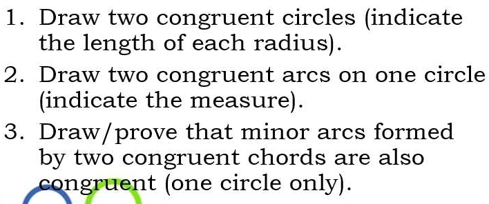 Draw two congruent circles (indicate 
the length of each radius). 
2. Draw two congruent arcs on one circle 
(indicate the measure). 
3. Draw/prove that minor arcs formed 
by two congruent chords are also 
congruent (one circle only).