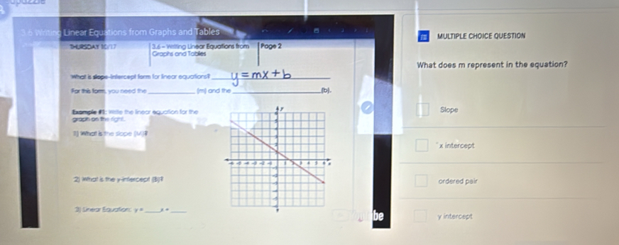 Writing Linear Equations from Graphs and Tables MULTIPLE CHOICE QUESTION

THURSOAY S0/17 3.6 - Writing Linear Equations from [ Page 2
Graphs and Tablies
What does m represent in the equation?
What is stope-intercept form for linear equations?_
For this form, you need the _(m) and the_ _(b).
Example #: Wirite the linear equation for the
Slope
grach on the right.
1) What is the slope (M)?
x intercept
2) What is the y-intercept (B)1ordered pair
3) Sinear Equation: y= _ 1+ γ intercept
be