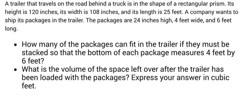 A trailer that travels on the road behind a truck is in the shape of a rectangular prism. Its 
height is 120 inches, its width is 108 inches, and its length is 25 feet. A company wants to 
ship its packages in the trailer. The packages are 24 inches high, 4 feet wide, and 6 feet
long. 
How many of the packages can fit in the trailer if they must be 
stacked so that the bottom of each package measures 4 feet by
6 feet? 
What is the volume of the space left over after the trailer has 
been loaded with the packages? Express your answer in cubic
feet.