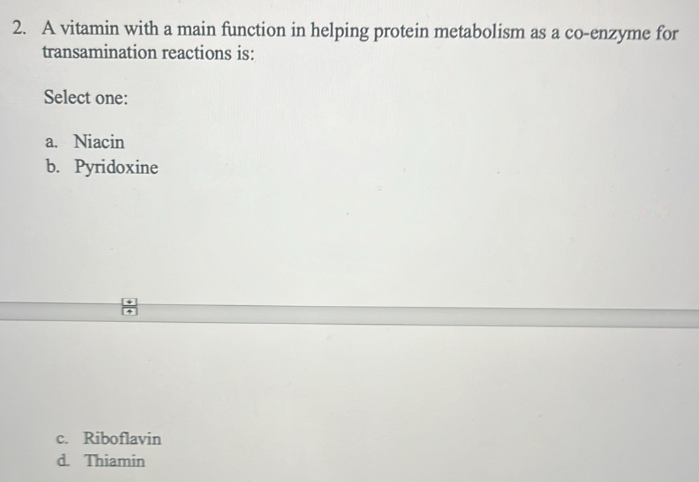 A vitamin with a main function in helping protein metabolism as a co-enzyme for
transamination reactions is:
Select one:
a. Niacin
b. Pyridoxine
c. Riboflavin
d. Thiamin