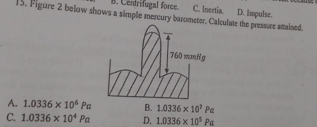 ay
B. Centrifugal force. C. Inertia. D. Impulse.
15. Figure 2 below shows a simple mercury barometer. Calculate the pressure attained.
760 mmHg
A. 1.0336* 10^6Pa B. 1.0336* 10^7Pa
C. 1.0336* 10^4Pa
D. 1.0336* 10^5Pa