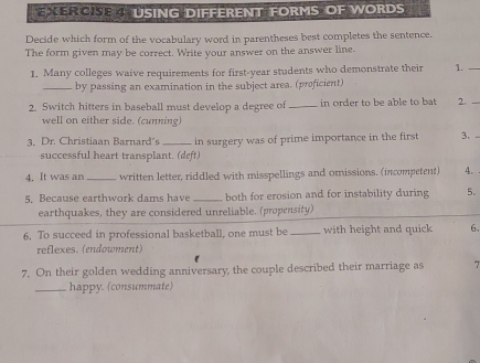 USING DIFFERENT FORMS OF WORDS 
Decide which form of the vocabulary word in parentheses best completes the sentence. 
The form given may be correct. Write your answer on the answer line. 
1. Many colleges waive requirements for first-year students who demonstrate their 1. 
_by passing an examination in the subject area. (proficient) 
2. Switch hitters in baseball must develop a degree of _in order to be able to bt 2. 
well on either side. (cunning) 
3. Dr. Christiaan Barnard's in surgery was of prime importance in the first 3. - 
successful heart transplant. (deft) 
4. It was an _written letter, riddled with misspellings and omissions. (incompetent) 4. 
5. Because earthwork dams have both for erosion and for instability during 5. 
earthquakes, they are considered unreliable. (propensity) 
6. To succeed in professional basketball, one must be _with height and quick 6, 
reflexes. (endowment) 
7. On their golden wedding anniversary, the couple described their marriage as 7
_happy. (consummate)