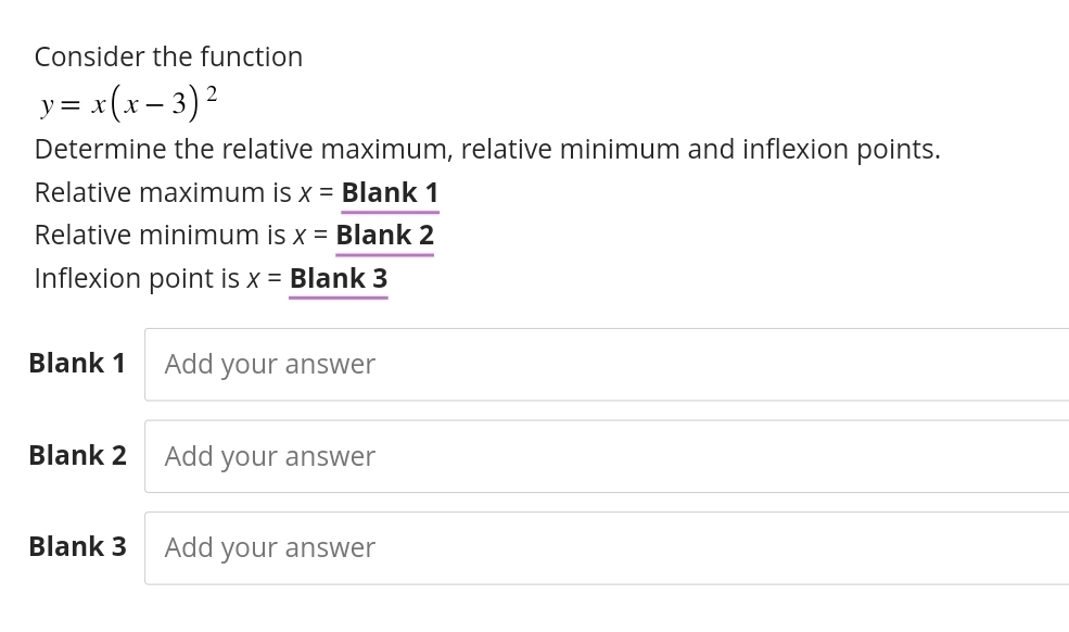 Consider the function
y=x(x-3)^2
Determine the relative maximum, relative minimum and inflexion points. 
Relative maximum is x=_ Blank1
Relative minimum is x=_ Blank2
Inflexion point is x= Blank 3 
Blank 1 Add your answer 
Blank 2 Add your answer 
Blank 3 Add your answer