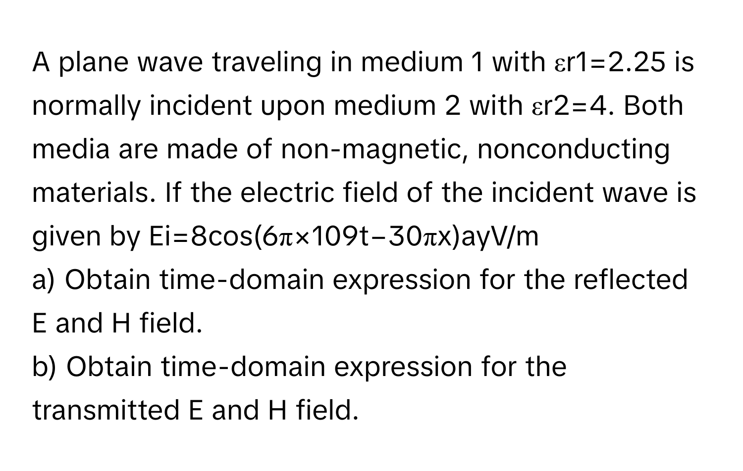 A plane wave traveling in medium 1 with εr1​=2.25 is normally incident upon medium 2 with εr2​=4. Both media are made of non-magnetic, nonconducting materials. If the electric field of the incident wave is given by Ei=8cos(6π×109t−30πx)ay​V/m
a) Obtain time-domain expression for the reflected E and H field.
b) Obtain time-domain expression for the transmitted E and H field.