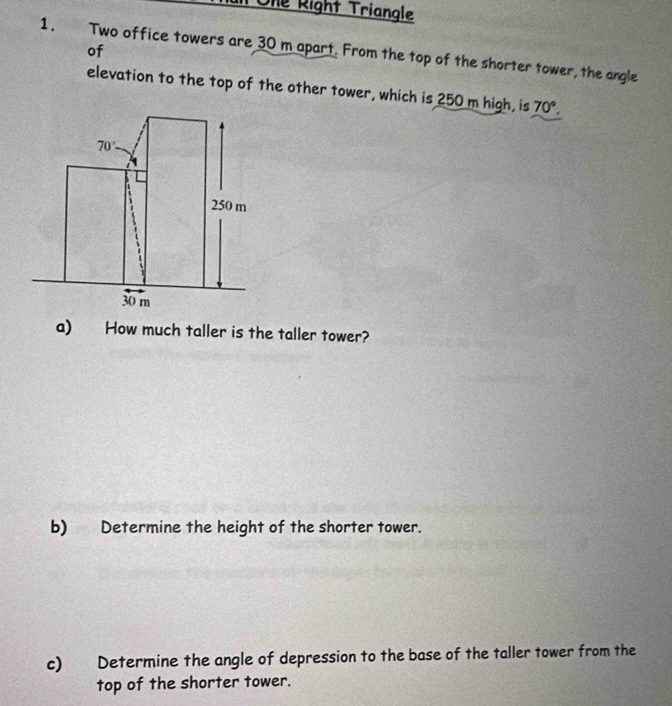 Ole Right Triangle 
of 
1. Two office towers are 30 m apart. From the top of the shorter tower, the angle 
elevation to the top of the other tower, which is 250 m high, is 70°.
70°
250 m
30 m
a) How much taller is the taller tower? 
b) Determine the height of the shorter tower. 
c) Determine the angle of depression to the base of the taller tower from the 
top of the shorter tower.