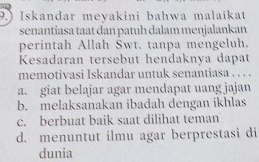 9.) Iskandar meyakini bahwa malaikat
senantiasa taat dan patuh dalam menjalankan
perintah Allah Swt. tanpa mengeluh.
Kesadaran tersebut hendaknya dapat
memotivasi Iskandar untuk senantiasa . . . .
a. giat belajar agar mendapat uang jajan
b. melaksanakan ibadah dengan ikhlas
c. berbuat baik saat dilihat teman
d. menuntut ilmu agar berprestasi di
dunia