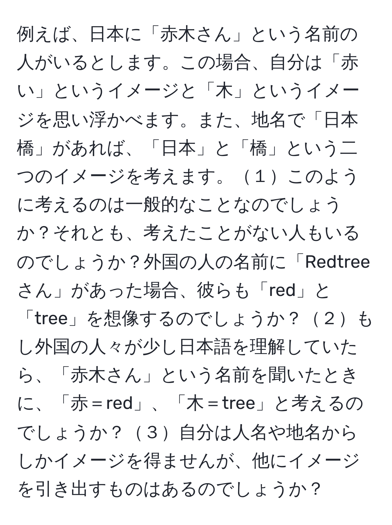 例えば、日本に「赤木さん」という名前の人がいるとします。この場合、自分は「赤い」というイメージと「木」というイメージを思い浮かべます。また、地名で「日本橋」があれば、「日本」と「橋」という二つのイメージを考えます。１このように考えるのは一般的なことなのでしょうか？それとも、考えたことがない人もいるのでしょうか？外国の人の名前に「Redtreeさん」があった場合、彼らも「red」と「tree」を想像するのでしょうか？２もし外国の人々が少し日本語を理解していたら、「赤木さん」という名前を聞いたときに、「赤＝red」、「木＝tree」と考えるのでしょうか？３自分は人名や地名からしかイメージを得ませんが、他にイメージを引き出すものはあるのでしょうか？