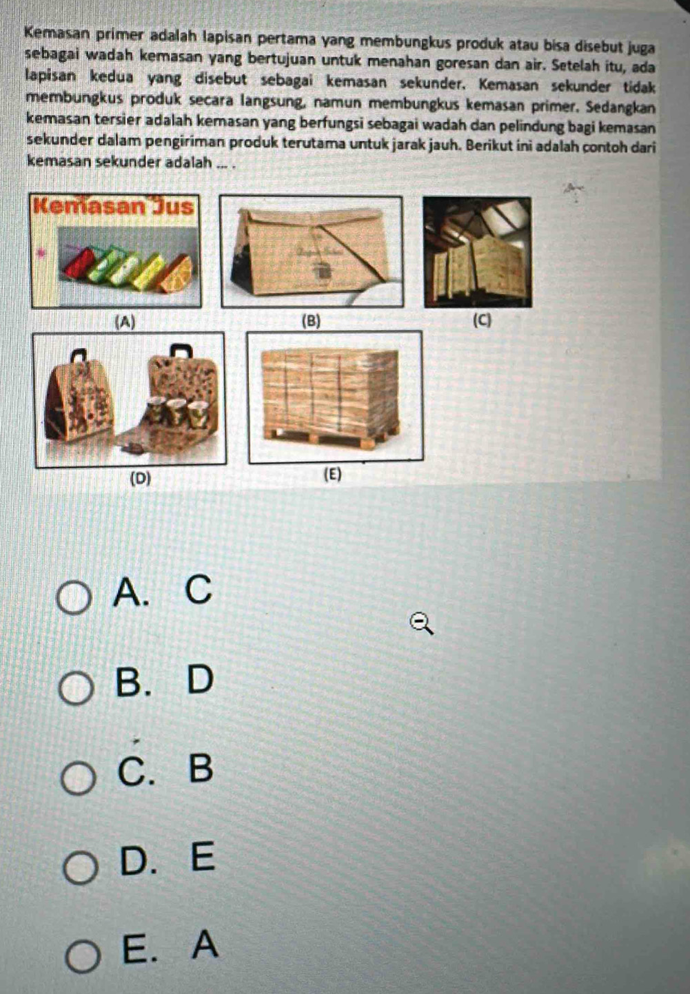 Kemasan primer adalah lapisan pertama yang membungkus produk atau bisa disebut juga
sebagai wadah kemasan yang bertujuan untuk menahan goresan dan air. Setelah itu, ada
lapisan kedua yang disebut sebagai kemasan sekunder. Kemasan sekunder tidak
membungkus produk secara langsung, namun membungkus kemasan primer. Sedangkan
kemasan tersier adalah kemasan yang berfungsi sebagai wadah dan pelindung bagi kemasan
sekunder dalam pengiriman produk terutama untuk jarak jauh. Berikut ini adalah contoh dari
kemasan sekunder adalah ... .
(A) (C)
(D) (E)
A. C
B.D
C.B
D. E
E. A