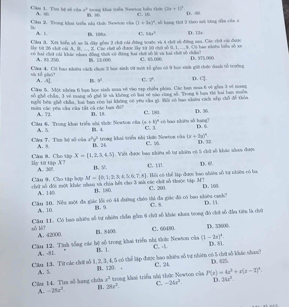 Tìm hệ số của x^3 trong khai triển Newton biểu thức (2x+1)^5.
A. 40. B. 80. C. 10. D. -80.
Câu 2. Trong khai triển nhị thức Newton của (1+3x)^4 , số hạng thứ 2 theo mũ tăng dần của x
là:
A. 1. B. 108x. C. 54x^2. D. 12x.
Câu 3. Xét biển số xe là dãy gồm 2 chữ cái đứng trước và 4 chữ số đứng sau. Các chữ cái được
lấy từ 26 chữ cái A, B, ..., Z. Các chữ số được lấy từ 10 chữ số 0, 1, ...,9. Có bao nhiêu biển số xe
có hai chữ cái khác nhau đồng thời có đúng hai chữ số lẻ và hai chữ số chẵn?
A. 81.250. B. 13.000. C. 65.000. D. 975.000.
Câu 4. Có bao nhiêu cách chọn 2 học sinh từ một tổ gồm có 9 học sinh giữ chức danh tổ trưởng
và tổ phó?
A. A_9^(2. B. 9^2). C. 2^9.
D. C_9^(2.
Câu 5. Một nhóm 6 bạn học sinh mua vé vào rạp chiếu phim. Các bạn mua 6 vé gồm 3 vé mang
số ghế chẵn, 3 vé mang số ghế lẻ và không có hai vé nào cùng số. Trong 6 bạn thì hai bạn muốn
ngồi bên ghế chẵn, hai bạn còn lại không có yêu cầu gì. Hỏi có bao nhiêu cách xếp chỗ để thỏa
mãn các yêu cầu của tất cả các bạn đó?
A. 72. B. 18. C. 180. D. 36.
Câu 6. Trong khai triển nhị thức Newton của (a+b)^4) có bao nhiêu số hạng?
A. 5. B. 4. C. 3. D. 6.
Câu 7. Tìm hệ số của x^2y^2 trong khai triển nhị thức Newton của (x+2y)^4.
A. 8. B. 24. C. 16. D. 32.
Câu 8. Cho tập X= 1,2,3,4,5. Viết được bao nhiêu số tự nhiên có 5 chữ số khác nhau được
lấy từ tập X? D. 6!.
A. 30!. B. 5!. C. 11!.
Câu 9. Cho tập hợp M= 0;1;2;3;4;5;6;7;8. Hỏi có thể lập được bao nhiêu số tự nhiên có ba
chữ số đôi một khác nhau và chia hết cho 3 mà các chữ số thuộc tập M?
A. 140. B. 180. C. 200. D. 160.
Câu 10. Nếu một đa giác lồi có 44 đường chéo thì đa giác đó có bao nhiêu cạnh?
A. 10. B. 9. C. 8.
D. 11.
Câu 11. Có bao nhiêu số tự nhiên chẵn gồm 6 chữ số khác nhau trong đó chữ số đầu tiên là chữ
số lẻ? C. 60480. D. 33600.
A. 42000. B. 8400.
Câu 12. Tính tổng các hệ số trong khai triển nhị thức Newton của (1-2x)^4.
A. -81. B. 1. C. -1.
D. 81.
Câu 13. Từ các chữ số 1, 2, 3, 4, 5 có thể lập được bao nhiêu số tự nhiên có 5 chữ số khác nhau?
A. 5. B. 120. 。 C. 24. D. 625.
Câu 14. Tìm số hạng chứa x^2 trong khai triển nhị thức Newton của P(x)=4x^2+x(x-2)^4.
A. -28x^2. B. 28x^2. C. -24x^2. D. 24x^2.
0