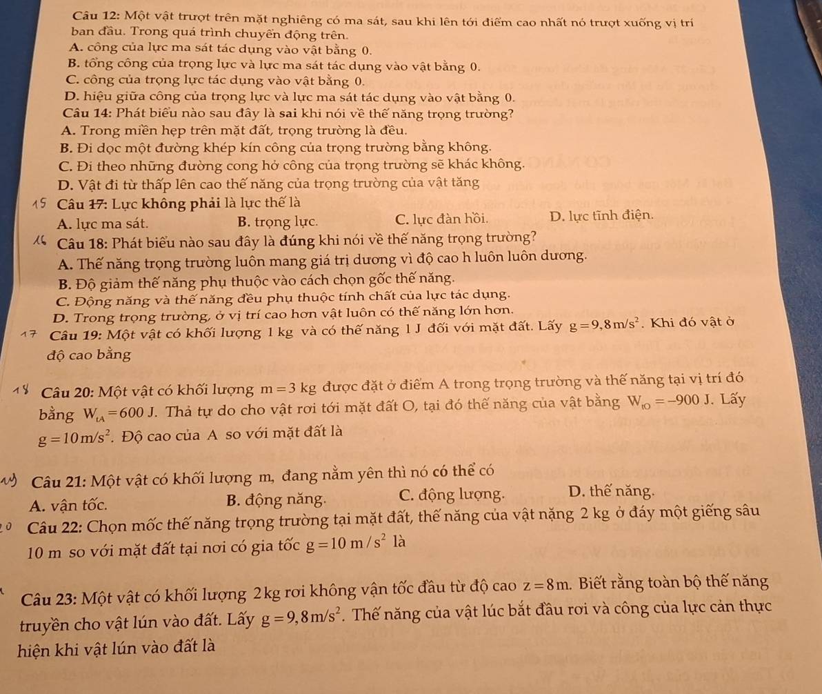 Một vật trượt trên mặt nghiêng có ma sát, sau khi lên tới điểm cao nhất nó trượt xuống vị trí
ban đầu. Trong quá trình chuyền động trên.
A. công của lực ma sát tác dụng vào vật bằng 0.
B. tổng công của trọng lực và lực ma sát tác dụng vào vật bằng 0.
C. công của trọng lực tác dụng vào vật bằng 0.
D. hiệu giữa công của trọng lực và lực ma sát tác dụng vào vật bằng 0.
Câu 14: Phát biểu nào sau đây là sai khi nói về thế năng trọng trường?
A. Trong miền hẹp trên mặt đất, trọng trường là đều.
B. Đi dọc một đường khép kín công của trọng trường bằng không.
C. Đi theo những đường cong hở công của trọng trường sẽ khác không.
D. Vật đi từ thấp lên cao thế năng của trọng trường của vật tăng
Câu 17: Lực không phải là lực thế là
A. lực ma sát. B. trọng lực. C. lực đàn hồi. D. lực tĩnh điện.
Câu 18: Phát biểu nào sau đây là đúng khi nói về thế năng trọng trường?
A. Thế năng trọng trường luôn mang giá trị dương vì độ cao h luôn luôn dương.
B. Độ giảm thế năng phụ thuộc vào cách chọn gốc thế năng.
C. Động năng và thế năng đều phụ thuộc tính chất của lực tác dụng.
D. Trong trọng trường, ở vị trí cao hơn vật luôn có thế năng lớn hơn.
Câu 19: Một vật có khối lượng 1 kg và có thế năng l J đối với mặt đất. Lấy g=9,8m/s^2. Khi đó vật ở
độ cao bằng
*  Câu 20: Một vật có khối lượng m=3kg được đặt ở điểm A trong trọng trường và thế năng tại vị trí đó
bằng W_tA=600J J. Thả tự do cho vật rơi tới mặt đất O, tại đó thế năng của vật bằng W_to=-900J. Lấy
g=10m/s^2.  Độ cao của A so với mặt đất là
D  Câu 21: Một vật có khối lượng m, đang nằm yên thì nó có thể có
A. vận tốc. B. động năng. C. động lượng. D. thế năng.
Câu 22: Chọn mốc thế năng trọng trường tại mặt đất, thế năng của vật nặng 2 kg ở đáy một giếng sâu
10 m so với mặt đất tại nơi có gia tốc g=10m/s^2 là
Câu 23: Một vật có khối lượng 2kg rơi không vận tốc đầu từ độ cao z=8m Biết rằng toàn bộ thế năng
truyền cho vật lún vào đất. Lấy g=9,8m/s^2. Thế năng của vật lúc bắt đầu rơi và công của lực cản thực
hiện khi vật lún vào đất là