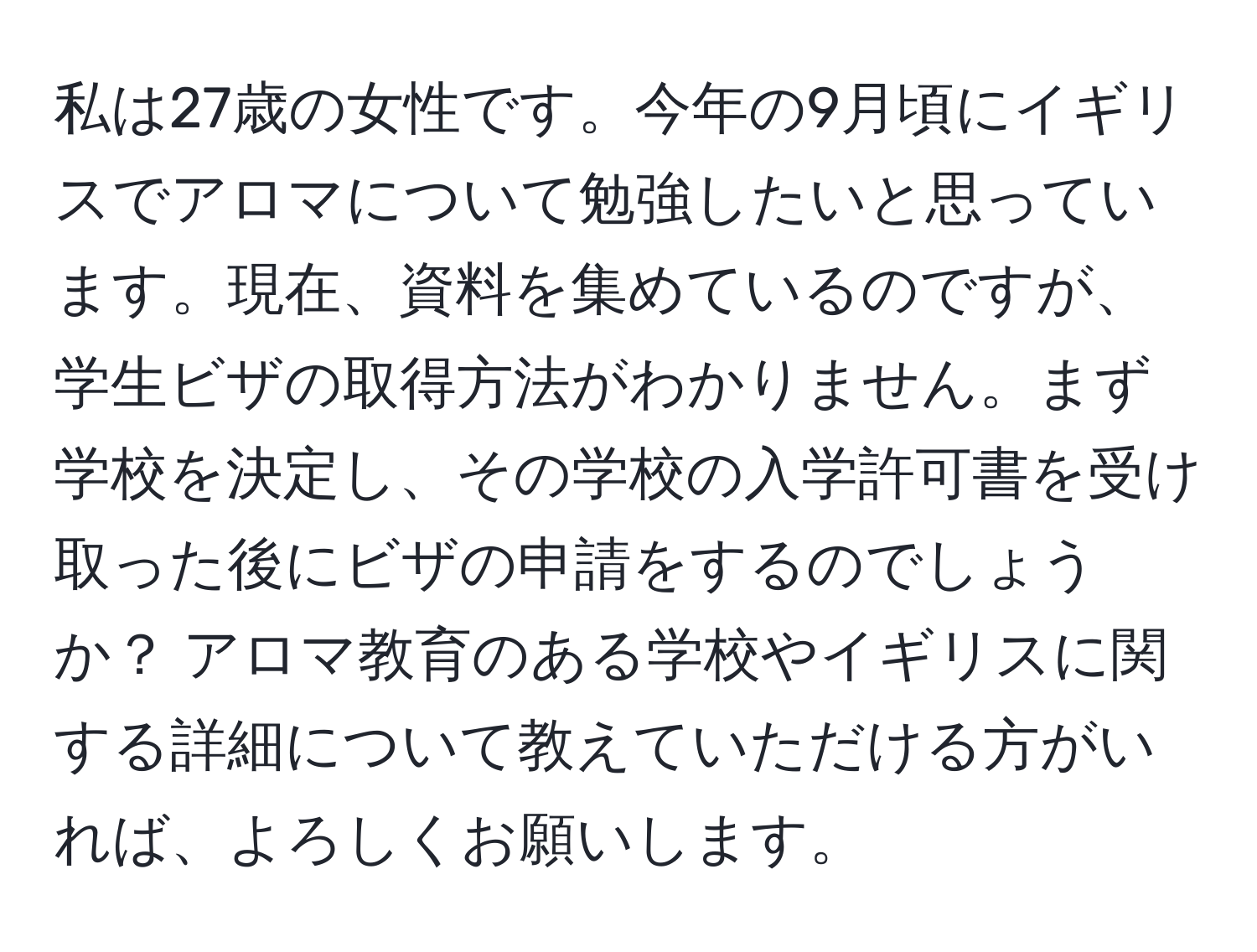 私は27歳の女性です。今年の9月頃にイギリスでアロマについて勉強したいと思っています。現在、資料を集めているのですが、学生ビザの取得方法がわかりません。まず学校を決定し、その学校の入学許可書を受け取った後にビザの申請をするのでしょうか？ アロマ教育のある学校やイギリスに関する詳細について教えていただける方がいれば、よろしくお願いします。