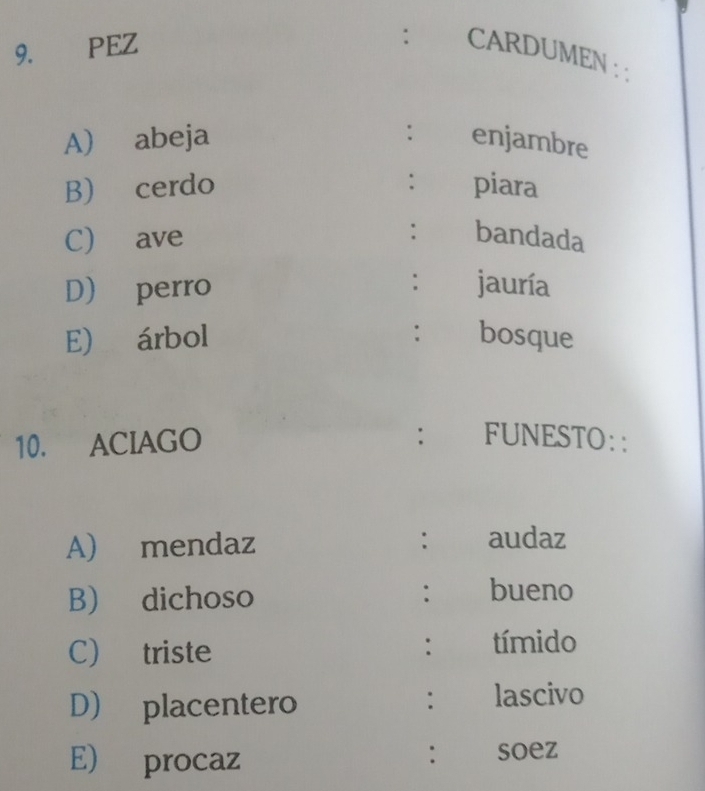 PEZ 
: CARDUMEN : : 
: 
A) abeja enjambre 
: 
B) cerdo piara 
C) ave : bandada 
D) perro : jauría 
E) árbol : bosque 
: 
10. ACIAGO FUNESTO:: 
A) mendaz : audaz 
B dichoso : bueno 
C) triste tímido 
: 
D) placentero 
: lascivo 
E) procaz 
: soez