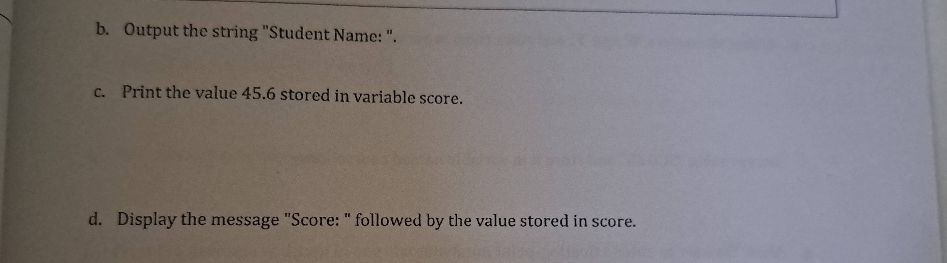 Output the string "Student Name: ". 
c. Print the value 45.6 stored in variable score. 
d. Display the message "Score: " followed by the value stored in score.