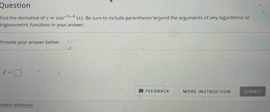 Question 
Find the derivative of y=cos^(-7x-8)(x). Be sure to include parentheses around the arguments of any logarithmic or 
trigonometric functions in your answer. 
Provide your answer below:
y'=□
F E E D B A C K MORE INSTRUCTION SUBMIT 
Content attribution