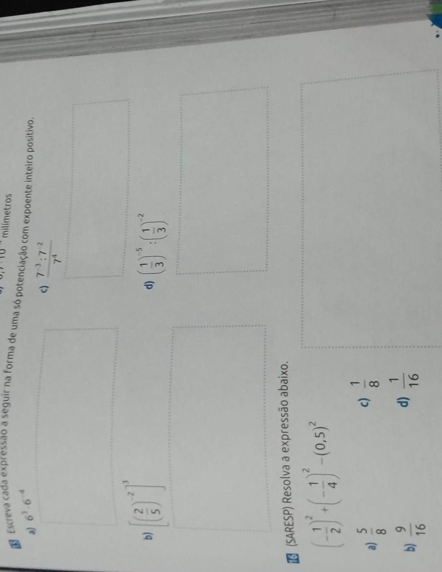 milímetros 
Escreva cada expressão a seguir na forma de uma só potenciação com expoente inteiro positivo. 
a) 6^3· 6^(-4)
c)  (7^(-3):7^(-2))/7^4 
b) [( 2/5 )^-2]^3 ( 1/3 )^-5:( 1/3 )^-2
d) 
(SARESP) Resolva a expressão abaixo.
(- 1/2 )^2+(- 1/4 )^2-(0,5)^2
a)  5/8 
c)  1/8 
b)  9/16 
d)  1/16 