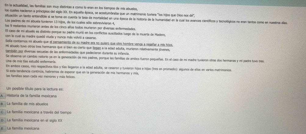 En la actualidad, las familias son muy distintas a como lo eran en los tiempos de mis abuelos,
los cuales nacieron a principios del siglo XX. En aquella época, se acostumbraba que un matrimonio tuviera "los hijos que Díos nos dé",
situación un tanto entendible si se toma en cuenta la tasa de mortalidad en una época de la historia de la humanidad en la cual los avances científicos y tecnológicos no eran tantos como en nuestros días.
Los padres de mi abuela tuvieron 13 hijos, de los cuales sólo sobrevivieron 4,
los 9 restantes murieron antes de los cinco años todos murieron por diversas enfermedades.
El caso de mi abuelo es distinto porque su padre murió en los conflictos suscitados luego de la muerte de Madero,
con lo cual su madre quedó viuda y nunca más volvió a casarse.
Solía contarnos mi abuelo que el pensamiento de su madre era no quiero que otro hombre venga a regañar a mis hijos.
Mi abuelo tuvo otros tres hermanos que si bien es cierto que llegan a la edad adulta, murieron relativamente jóvenes,
también por diversas secuelas de las enfermedades que padecieron durante su infancia.
Se observa un cambio notorio ya en la generación de mis padres, porque las familias de ambos fueron pequeñas. En el caso de mi madre tuvieron otras dos hermanas y mi padre tuvo tres.
Una de mis tías estudió enfermería.
En ambos casos, mis respectivos tíos y tías llegaron a la edad adulta, se casaron y tuvieron hijos e hijas (tres en promedio): algunos de ellos en varios matrimonios.
Si esta tendencia continúa, habremos de esperar que en la generación de mis hermanos y mía,
las familias sean cada vez menores y más felices.
Un posible título para la lectura es:
A  Historia de la familia mexicana
B La familia de mis abuelos
C  La familia mexicana a través del tiempo
D La familia mexicana en el siglo XX
E La familia mexicana