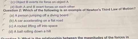 (c) Object B exerts no force on object A
(d) Both A and B exert forces on each other
Question 2: Which of the following is an example of Newton's Third Law of Motion?
(a) A person jumping off a diving board
(b) A car accelerating on a flat road
(c) A rocket lifting off into space
(d) A ball rolling down a hill
3: What is the relationshin between the magnitudes of the forces in