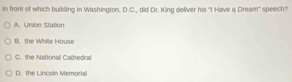 In front of which building in Washington, D.C., did Dr. King deliver his "I Have a Dream” speech?
A. Union Station
B. the White House
C. the National Cathedral
D. the Lincoln Memorial