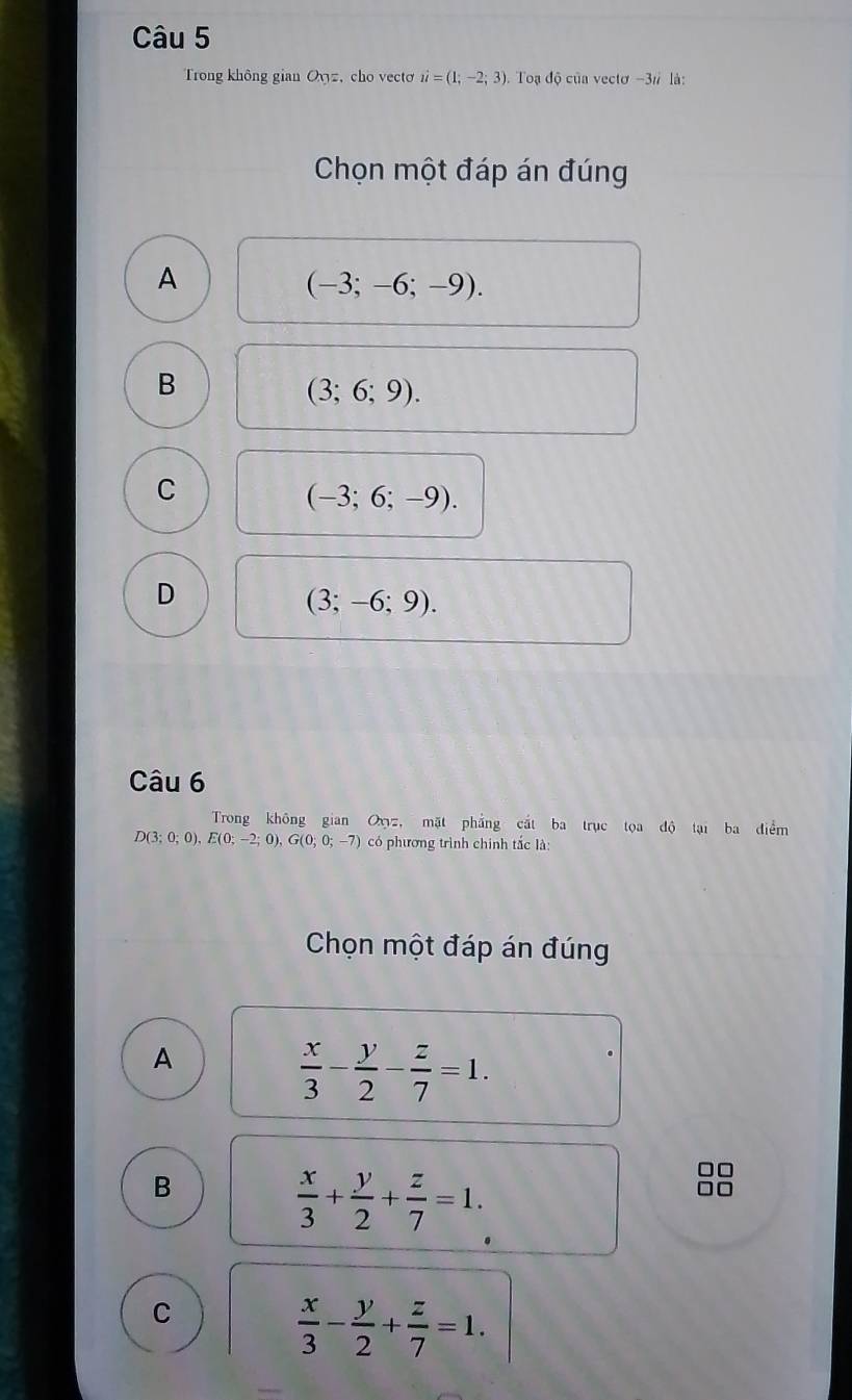 Trong không gian Oyz, cho vectơ i=(1;-2;3) Toạ độ của vectơ -3 # là:
Chọn một đáp án đúng
A
(-3;-6;-9).
B
(3;6;9).
C
(-3;6;-9).
D
(3;-6;9). 
Câu 6
Trong không gian Oz, mặt phẳng cắt ba trục tọa độ tại ba điểm
D(3;0;0), E(0;-2;0), G(0;0;-7) có phương trình chính tắc là
Chọn một đáp án đúng
A
 x/3 - y/2 - z/7 =1.
B
 x/3 + y/2 + z/7 =1.
C
 x/3 - y/2 + z/7 =1.