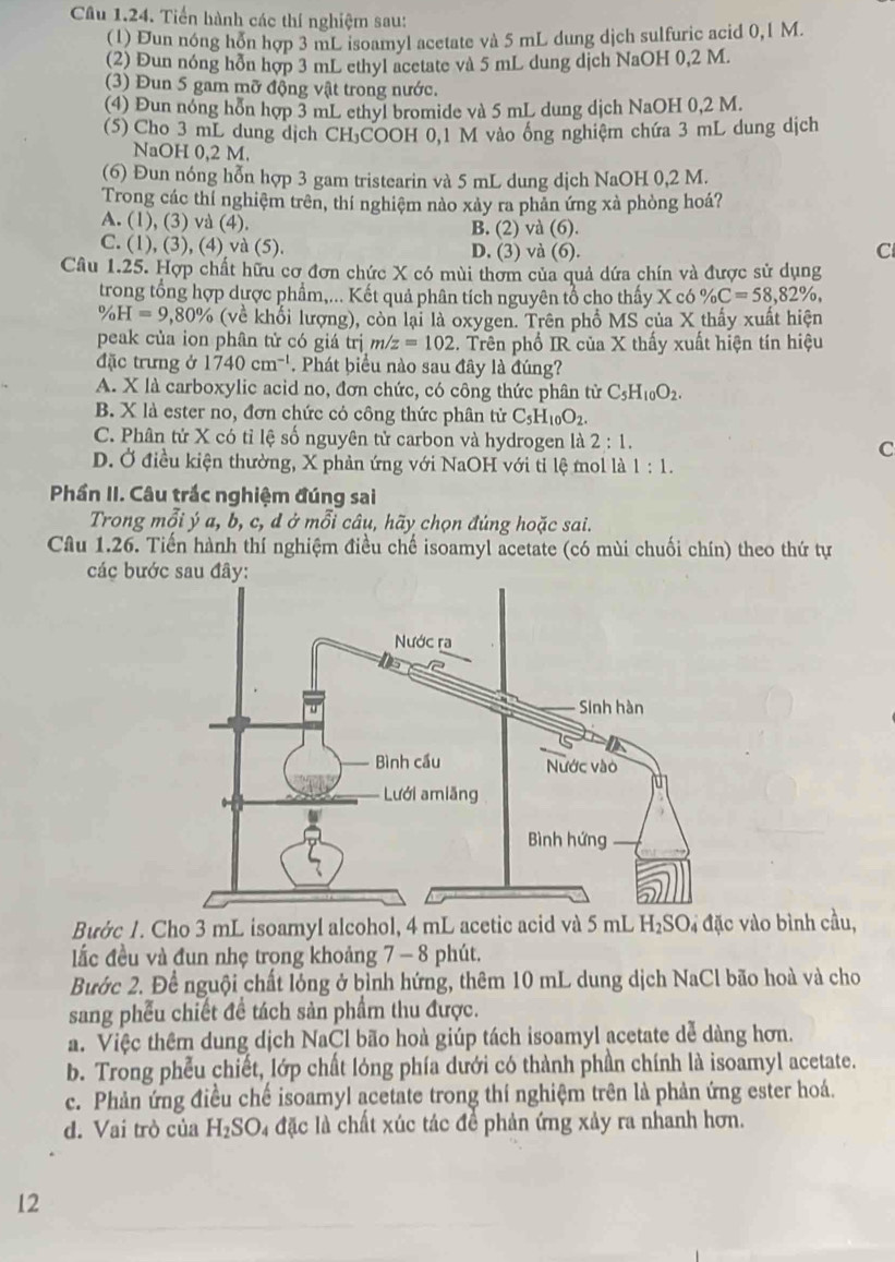 Tiến hành các thí nghiệm sau:
(1) Đun nóng hỗn hợp 3 mL isoamyl acetate và 5 mL dung dịch sulfuric acid 0,1 M.
(2) Đun nóng hỗn hợp 3 mL ethyl acetate và 5 mL dung dịch NaOH 0,2 M.
(3) Đun 5 gam mỡ động vật trong nước.
(4) Đun nóng hỗn hợp 3 mL ethyl bromide và 5 mL dung dịch NaOH 0,2 M.
(5) Cho 3 mL dung dịch CH₃COOH 0,1 M vào ông nghiệm chứa 3 mL dung dịch
NaOH 0,2 M.
(6) Đun nóng hỗn hợp 3 gam tristearin và 5 mL dung dịch NaOH 0,2 M.
Trong các thí nghiệm trên, thí nghiệm nào xảy ra phản ứng xà phòng hoá?
A. (1), (3) và (4). B. (2) và (6).
C. (1), (3), (4) và (5). D. (3) và (6).
C
Câu 1.25. Hợp chất hữu cơ đơn chức X có mùi thơm của quả dứa chín và được sử dụng
trong tổng hợp dược phẩm,... Kết quả phân tích nguyên tổ cho thấy X có % C=58,82% ,
% H=9,80% (về khổi lượng), còn lại là oxygen. Trên phố MS của X thấy xuất hiện
peak của ion phân tử có giá trị m/z=102.. Trên phố IR của X thấy xuất hiện tín hiệu
đặc trưng ở 1740cm^(-1). Phát biểu nào sau đây là đúng?
A. X là carboxylic acid no, đơn chức, có công thức phân tử C_5H_10O_2.
B. X là ester no, đơn chức cỏ công thức phân tử C_5H_10O_2.
C. Phân tử X có tỉ lệ số nguyên tử carbon và hydrogen là 2:1. C
D. Ở điều kiện thường, X phản ứng với NaOH với tỉ lệ mol là 1:1.
Phần II. Câu trắc nghiệm đúng sai
Trong mỗi ý a, b, c, d ở mỗi câu, hãy chọn đúng hoặc sai.
Câu 1.26. Tiến hành thí nghiệm điều chế isoamyl acetate (có mùi chuối chín) theo thứ tự
các bướ
Bước 1. Cho 3 mL isoamyl alcohol, 4 mL acetic acid và 5 mL H₂SO₄ đặc vào bình cầu,
lắc đều và đun nhẹ trong khoảng 7 - 8 phút.
Bước 2. Để nguội chất lóng ở bình hứng, thêm 10 mL dung dịch NaCl bão hoà và cho
sang phêu chiết đề tách sản phẩm thu được.
a. Việc thêm dung dịch NaCl bão hoà giúp tách isoamyl acetate dễ dàng hơn.
b. Trong phểu chiết, lớp chất lóng phía dưới có thành phần chính là isoamyl acetate.
c. Phản ứng điều chế isoamyl acetate trong thí nghiệm trên là phản ứng ester hoá.
d. Vai trò của H_2SO_4 là đặc là chất xúc tác để phản ứng xảy ra nhanh hơn.
12