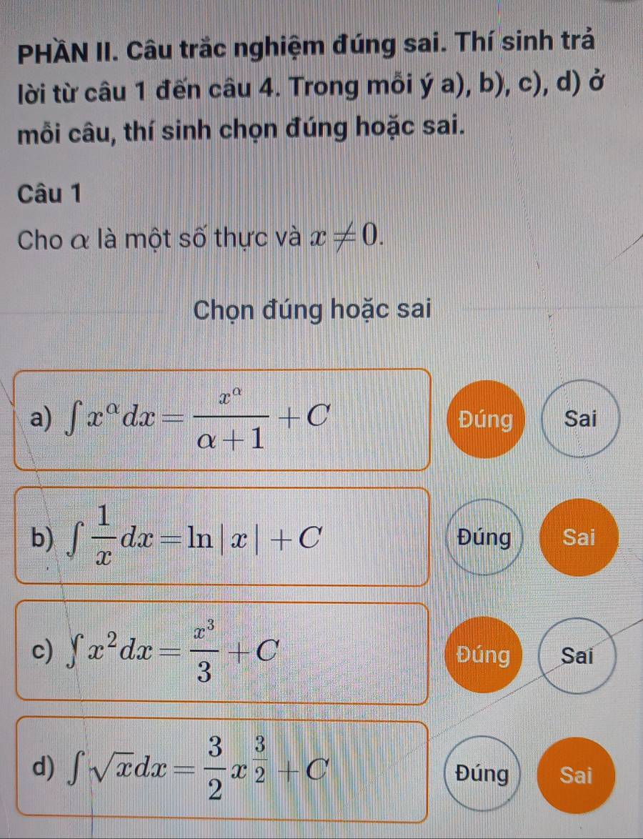 PHÄN II. Câu trắc nghiệm đúng sai. Thí sinh trả 
lời từ câu 1 đến câu 4. Trong mỗi dot ya),b),c) , d) ở 
mỗi câu, thí sinh chọn đúng hoặc sai. 
Câu 1 
Cho & là một số thực và x!= 0. 
Chọn đúng hoặc sai 
a) ∈t x^(alpha)dx= x^(alpha)/alpha +1 +C Đúng Sai 
b) ∈t  1/x dx=ln |x|+C Đúng Sai 
c) ∈t x^2dx= x^3/3 +C Đúng Sai 
d) ∈t sqrt(x)dx= 3/2 x^(frac 3)2+C Đúng Sai