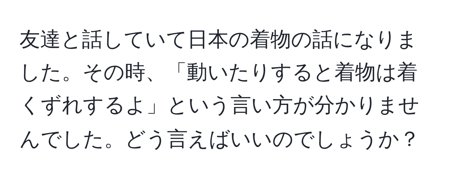 友達と話していて日本の着物の話になりました。その時、「動いたりすると着物は着くずれするよ」という言い方が分かりませんでした。どう言えばいいのでしょうか？