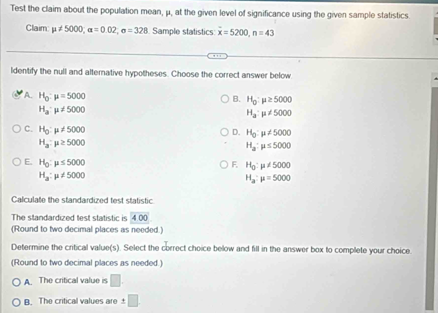 Test the claim about the population mean, μ, at the given level of significance using the given sample statistics.
Claim: mu != 5000; alpha =0.02; sigma =328 Sample statistics: overline x=5200, n=43
ldentify the null and alternative hypotheses. Choose the correct answer below.
A. H_0:mu =5000
B. H_0:mu ≥ 5000
H_a:mu != 5000
H_a:mu != 5000
C. H_0:mu != 5000
D. H_0:mu != 5000
H_a:mu ≥ 5000
H_a:mu ≤ 5000
E. H_0:mu ≤ 5000 F. H_0:mu != 5000
H_a:mu != 5000
H_a:mu =5000
Calculate the standardized test statistic
The standardized test statistic is 4.00.
(Round to two decimal places as needed.)
Determine the critical value(s). Select the correct choice below and fill in the answer box to complete your choice.
(Round to two decimal places as needed.)
A. The critical value is
B. The critical values are ± □.