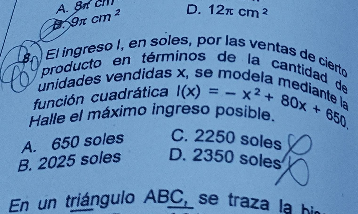 A. §π cm
B. 9π cm^2
D. 12π cm^2
El ingreso I, en soles, por las ventas de cierto
producto en términos de la cantidad de
unidades vendidas . s modela mediante 
función cuadrática
l(x)=-x^2+80x+650
Halle el máximo ingreso posible
A. 650 soles
C. 2250 soles
B. 2025 soles
D. 2350 soles
En un triángulo ABC, se traza l