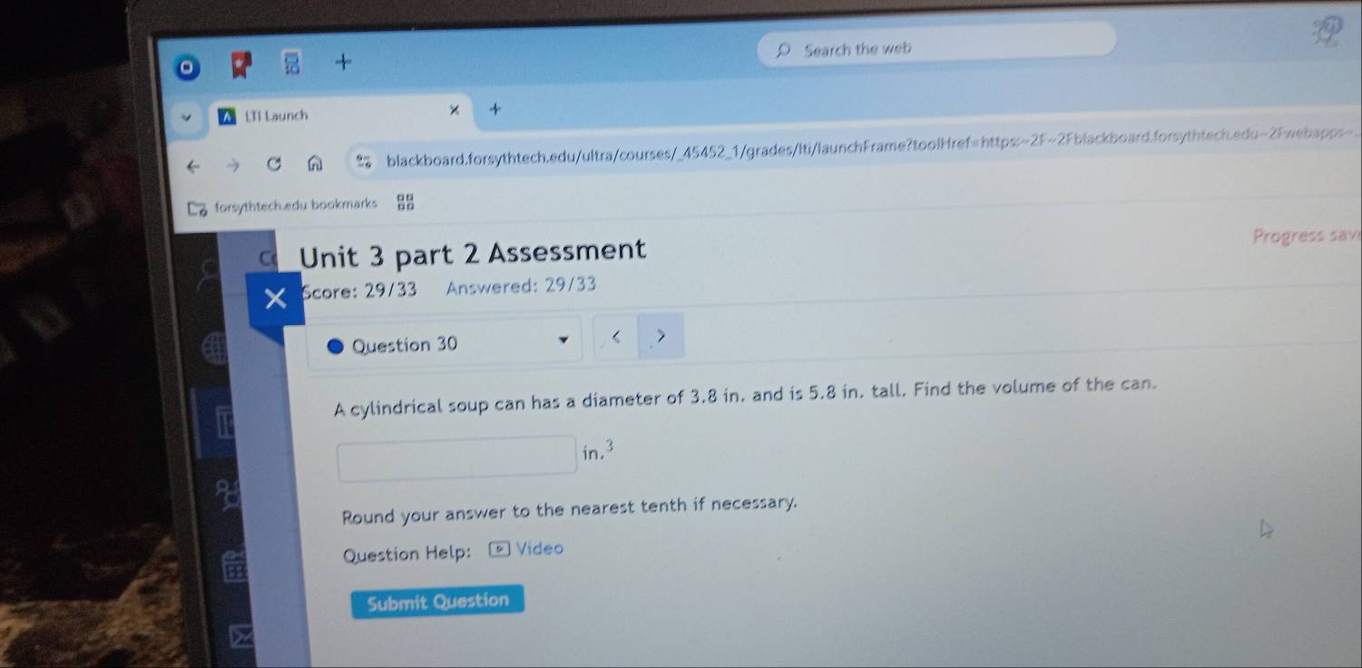 Search the web 
LIl Launch × + 
blackboard.forsythtech.edu/ultra/courses/_45452_1/grades/Iti/launchFrame?toolHref=https:~2F~2Fblackboard.forsythtech.edu~2Fwebapps-. 
La forsythtech.edu bookmarks 
C Unit 3 part 2 Assessment 
Progress sav 
× Score: 29/33 Answered: 29/33 
Question 30 
A cylindrical soup can has a diameter of 3.8 in. and is 5.8 in. tall. Find the volume of the can. 
in, 3
Round your answer to the nearest tenth if necessary. 
Question Help: D ] Video 
Submit Question