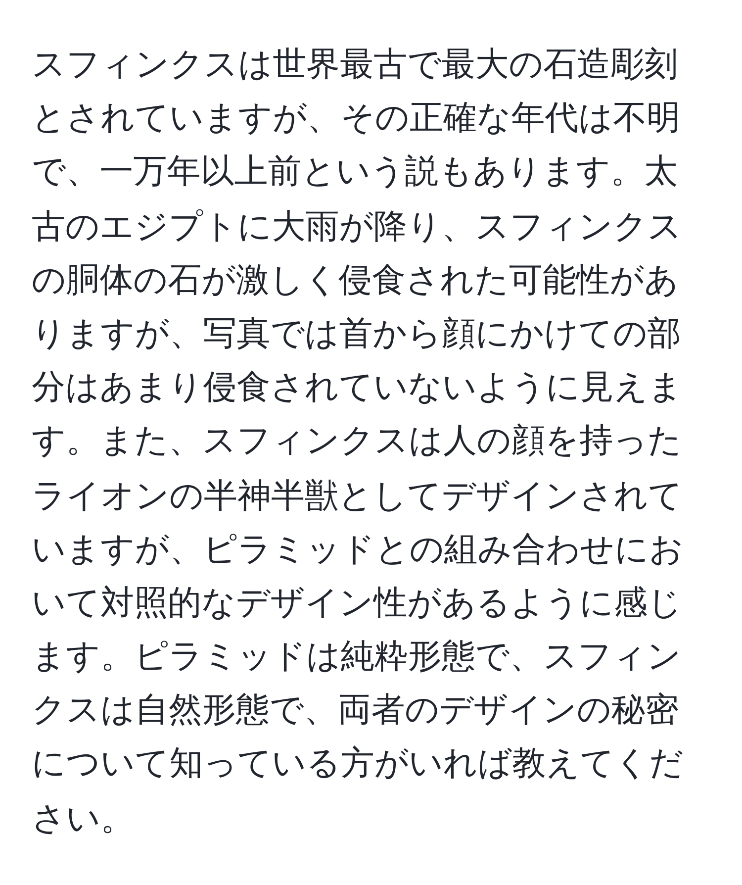 スフィンクスは世界最古で最大の石造彫刻とされていますが、その正確な年代は不明で、一万年以上前という説もあります。太古のエジプトに大雨が降り、スフィンクスの胴体の石が激しく侵食された可能性がありますが、写真では首から顔にかけての部分はあまり侵食されていないように見えます。また、スフィンクスは人の顔を持ったライオンの半神半獣としてデザインされていますが、ピラミッドとの組み合わせにおいて対照的なデザイン性があるように感じます。ピラミッドは純粋形態で、スフィンクスは自然形態で、両者のデザインの秘密について知っている方がいれば教えてください。