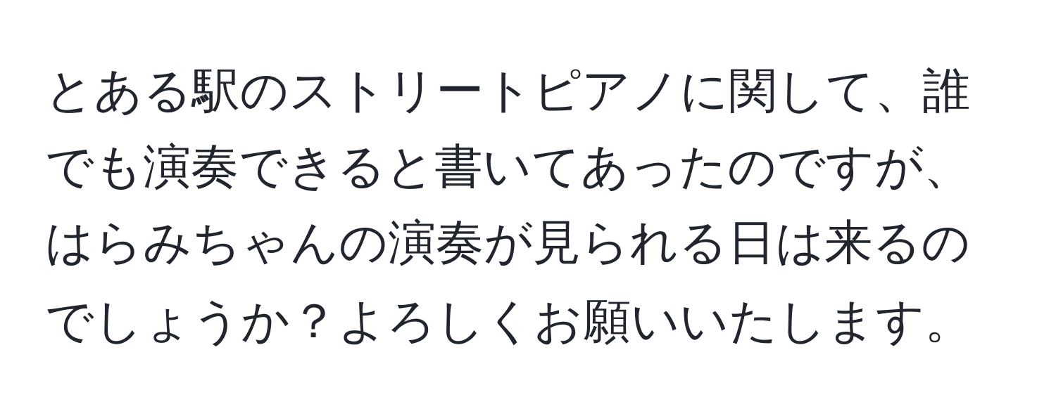 とある駅のストリートピアノに関して、誰でも演奏できると書いてあったのですが、はらみちゃんの演奏が見られる日は来るのでしょうか？よろしくお願いいたします。