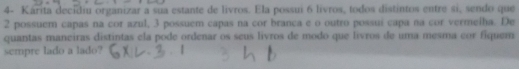 4- Kárita decidiu organizar a sua estante de livros. Ela possui 6 lívros, todos distintos entre si, sendo que
2 possuem capas na cor azul, 3 possuem capas na cor branca e o outro possuí capa na cor vermelha. De 
quantas maneiras distintas ela pode ordenar os seus livros de modo que livros de uma mesma cor fiquem 
sempre lado a lado?