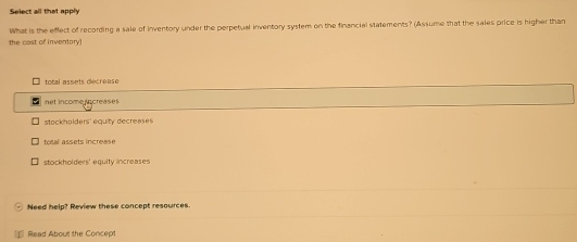 Select all that apply
the cast of inventory What is the effect of recording a sale of inventory under the perpetual inventory system on the financial statements? (Assume that the sales price is higher than
total assets decrease
net income ncreases
stockholders' equity decreases
totall assets increase
stockholders' equity increases
Need help? Review these concept resources.
Read About the Concept