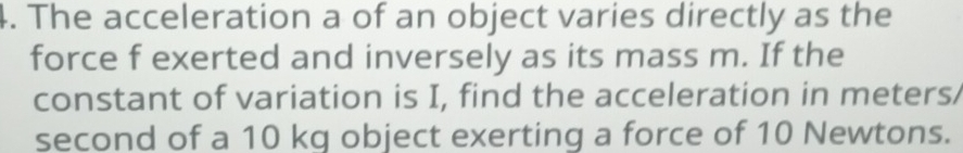 The acceleration a of an object varies directly as the 
force f exerted and inversely as its mass m. If the 
constant of variation is I, find the acceleration in meters/
second of a 10 kg object exerting a force of 10 Newtons.