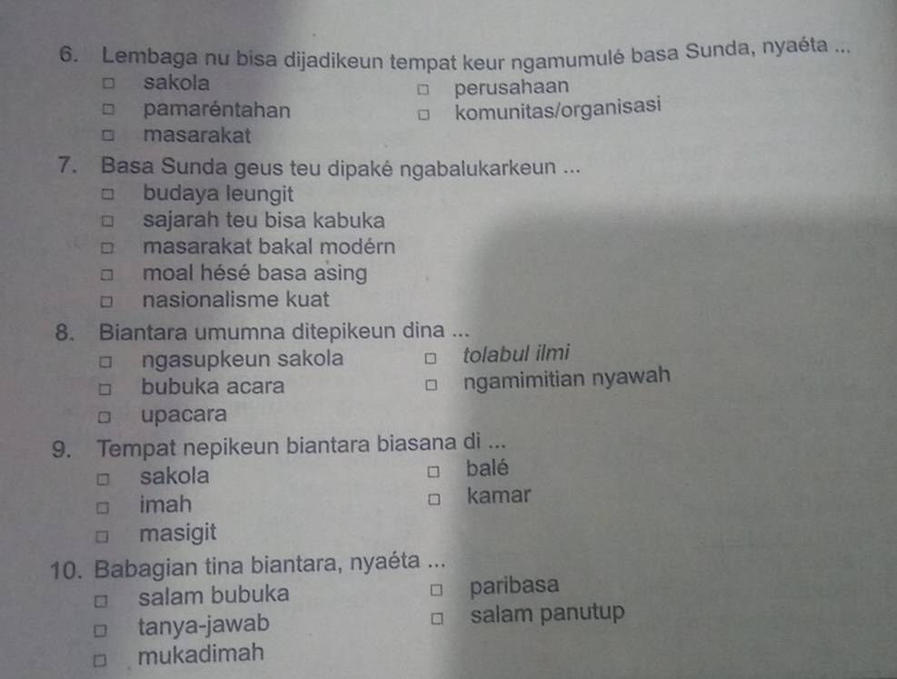 Lembaga nu bisa dijadikeun tempat keur ngamumulé basa Sunda, nyaéta ...
sakola
perusahaan
pamaréntahan komunitas/organisasi
masarakat
7. Basa Sunda geus teu dipaké ngabalukarkeun ...
budaya leungit
sajarah teu bisa kabuka
masarakat bakal modérn
moal hésé basa asing
nasionalisme kuat
8. Biantara umumna ditepikeun dina ...
ngasupkeun sakola tolabul ilmi
bubuka acara ngamimitian nyawah
upacara
9. Tempat nepikeun biantara biasana di ...
sakola balé
imah kamar
masigit
10. Babagian tina biantara, nyaéta ...
salam bubuka paribasa
tanya-jawab salam panutup
mukadimah