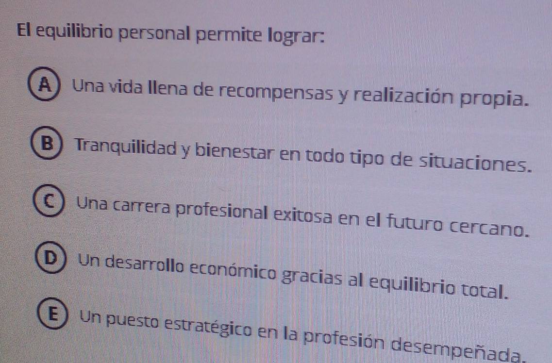 El equilibrio personal permite lograr:
A) Una vida llena de recompensas y realización propia.
B) Tranquilidad y bienestar en todo tipo de situaciones.
C) Una carrera profesional exitosa en el futuro cercano.
(D) Un desarrollo económico gracias al equilibrio total.
E) Un puesto estratégico en la profesión desempeñada,