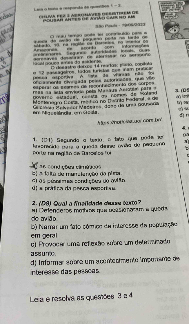 Leia o texto e responda às questões 1-2

CHUVA FEZ 2 AERONAVES DESISTIREM DE
POUSAR ANTES DE AVIÃO CAIR NO AM
São Paulo - 19/09/2023
O mau tempo pode ter contribuído para a
queda de avião de pequeno porte na tarde de
sábado, 16, na região de Barcelos, no interior do
Amazonas, de acordo com informações
preliminares. Segundo autoridades locais, duas
aeronaves desistíram de aterrissar no aeroporto
local pouco antes do acidente.
O desastre deixou 14 mortos: piloto, copiloto
e 12 passageiros, todos turistas que iriam praticar
pesca esportiva. A lista de vítimas não foi
oficialmente divulgada pelas autoridades, que vão
esperar os exames de reconhecimento dos corpos,
mas na lista enviada pela Manaus Aerotáxi para o
governo estadual, consta os nomes de Roland 3. (D5
Montenegro Costa, médico no Distrito Federal, e de a) irrit
Gilcrésio Salvador Medeiros, dono de uma pousada b) re
em Niquelândia, em Goiás. c) su
https://noticias.uol.com.br/ d) m
4.
1. (D1) Segundo o texto, o fato que pode ter pa
favorecido para a queda desse avião de pequeno a)
b
porte na região de Barcelos foi
C
) as condições climáticas
b) a falta de manutenção da pista.
c) as péssimas condições do avião.
d) a prática da pesca esportiva.
2. (D9) Qual a finalidade desse texto?
a) Defenderos motivos que ocasionaram a queda
do avião.
b) Narrar um fato cômico de interesse da população
em geral.
c) Provocar uma reflexão sobre um determinado
assunto.
d) Informar sobre um acontecimento importante de
interesse das pessoas.
Leia e resolva as questões 3 e 4