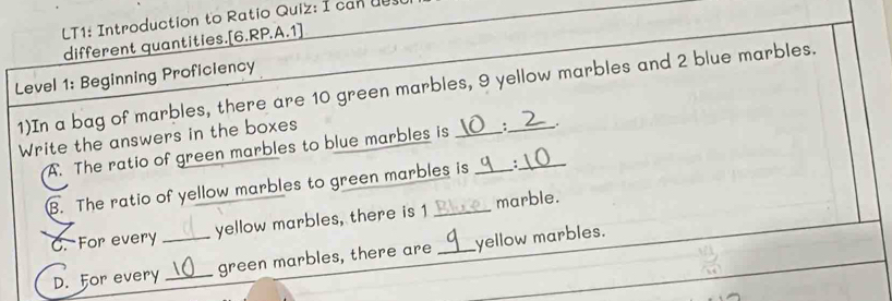 LT1: Introduction to Ratio Quiz: I can d0s0 
different quantities.[6.RP.A.1] 
Level 1: Beginning Proficiency 
1)In a bag of marbles, there are 10 green marbles, 9 yellow marbles and 2 blue marbles. 
Write the answers in the boxes 
A. The ratio of green marbles to blue marbles is : . 
B. The ratio of yellow marbles to green marbles is _: 
C. For every _yellow marbles, there is 1 marble. 
D. For every _green marbles, there are_ yellow marbles.