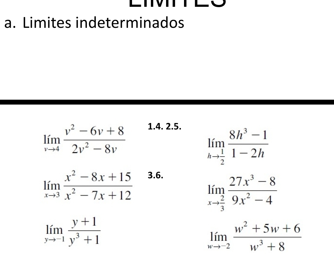 Limites indeterminados
limlimits _vto 4 (v^2-6v+8)/2v^2-8v 
1.4. 2.5.
limlimits _hto  1/2  (8h^3-1)/1-2h 
limlimits _xto 3 (x^2-8x+15)/x^2-7x+12 
3.6.
limlimits _xto  2/3  (27x^3-8)/9x^2-4 
limlimits _yto -1 (y+1)/y^3+1 
limlimits _wto -2 (w^2+5w+6)/w^3+8 