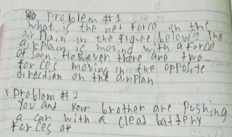 problem 1 
what is the net force on the 
air plain in the figure belown The 
airplain is movind with a force 
of Soon. Honever there are two 
forces moving in the opposite 
direction on the airplan 
1problem #2 
you and your brother are Poshing 
a car with a clead battery 
forces at