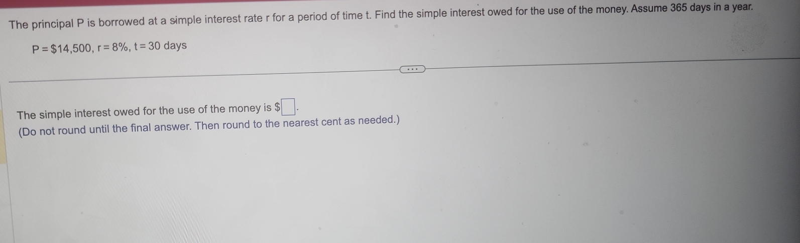 The principal P is borrowed at a simple interest rate r for a period of time t. Find the simple interest owed for the use of the money. Assume 365 days in a year.
P=$14,500, r=8% , t=30 days
The simple interest owed for the use of the money is $□. 
(Do not round until the final answer. Then round to the nearest cent as needed.)