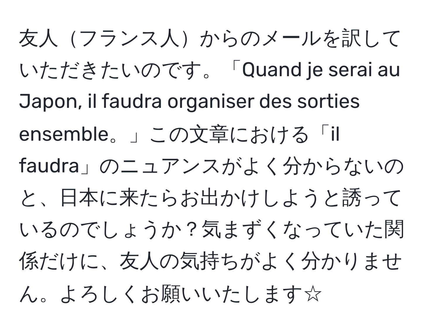 友人フランス人からのメールを訳していただきたいのです。「Quand je serai au Japon, il faudra organiser des sorties ensemble。」この文章における「il faudra」のニュアンスがよく分からないのと、日本に来たらお出かけしようと誘っているのでしょうか？気まずくなっていた関係だけに、友人の気持ちがよく分かりません。よろしくお願いいたします☆