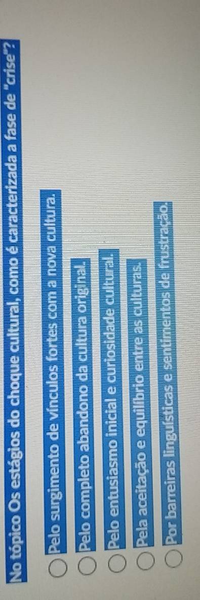 No tópico Os estágios do choque cultural, como é caracterizada a fase de 'crise'?
Pelo surgimento de vínculos fortes com a nova cultura.
Pelo completo abandono da cultura original.
Pelo entusiasmo inicial e curiosidade cultural.
Pela aceitação e equilíbrio entre as culturas.
Por barreiras linguísticas e sentimentos de frustração.