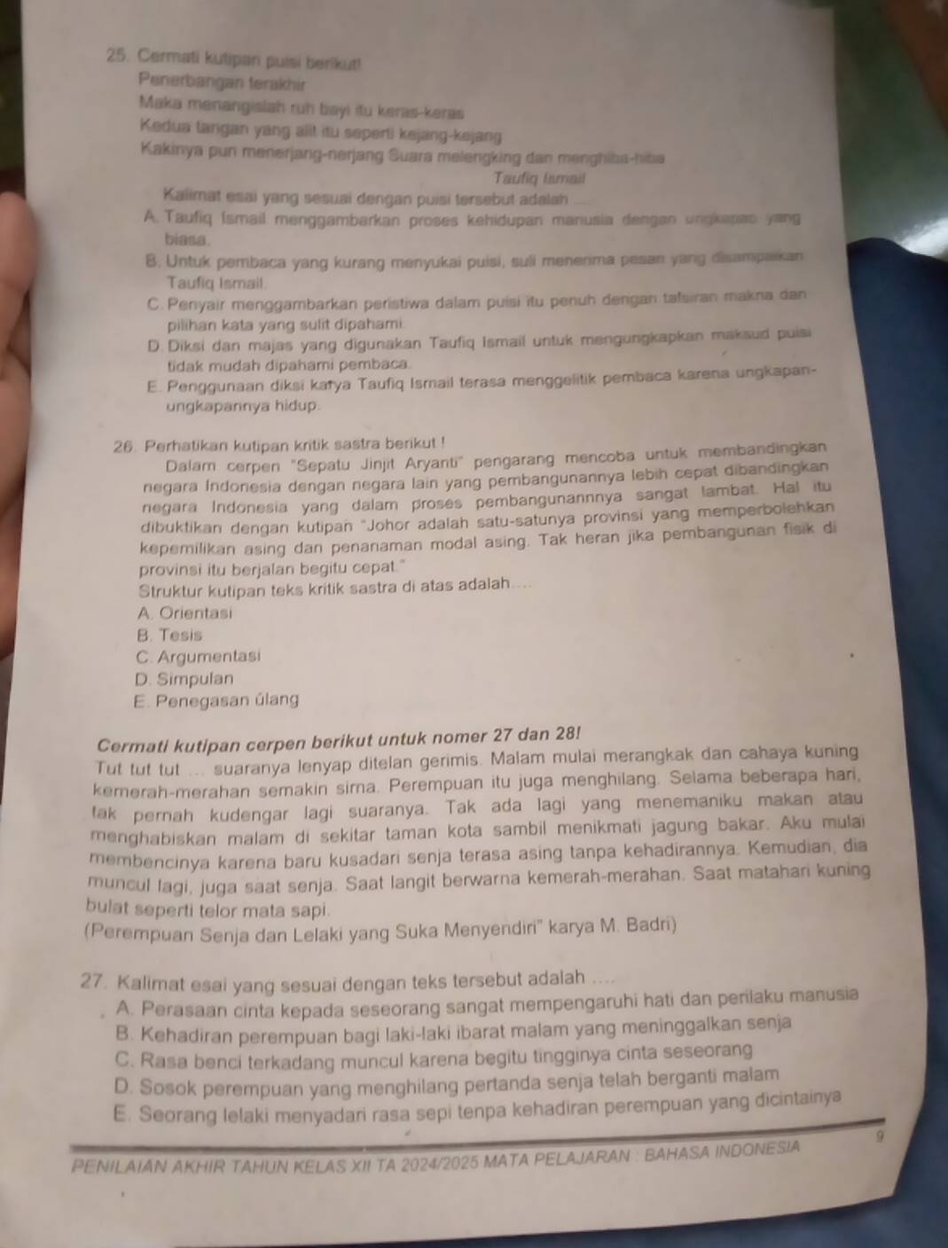 Cermati kutipan puisi berikut!
Penerbangan terakhir
Maka menangislah ruh bayi itu keras-keras
Kedua tangan yang alit itu seperti kejang-kejang
Kakinya pun menerjang-nerjang Suara melengking dan menghiba-hiba
Taufiq Iamail
Kalimat esai yang sesuai dengan puisi tersebut adalah
A. Taufiq (smail menggambarkan proses kehidupan manusia dengan ungkapan yang
biasa.
B. Untuk pembaca yang kurang menyukai puisi, suli menenima pesan yang disampaikan
Taufiq Ismail.
C. Penyair menggambarkan peristiwa dalam puisi itu penuh dengan tatsiran makna dan
pilihan kata yang sulit dipahami.
D. Diksi dan majas yang digunakan Taufiq Ismail untuk mengungkapkan maksud puisi
tidak mudah dipahami pembaca.
E. Penggunaan diksi katya Taufiq Ismail terasa menggelitik pembaca karena ungkapan-
ungkapannya hidup.
26 Perhatikan kutipan kritik sastra berikut !
Dalam cerpen "Sepatu Jinjit Aryanti" pengarang mencoba untuk membandingkan
negara Indonesia dengan negara lain yang pembangunannya lebih cepat dibandingkan
negara Indonesia yang dalam proses pembangunannnya sangat lambat. Hal itu
dibuktikan dengan kutipan 'Johor adalah satu-satunya provinsi yang memperbolehkan
kepemilikan asing dan penanaman modal asing. Tak heran jika pembangunan fisik di
provinsi itu berjalan begitu cepat."
Struktur kutipan teks kritik sastra di atas adalah....
A. Orientasi
B. Tesis
C. Argumentasi
D. Simpulan
E. Penegasan úlang
Cermati kutipan cerpen berikut untuk nomer 27 dan 28!
Tut tut tut ... suaranya lenyap ditelan gerimis. Malam mulai merangkak dan cahaya kuning
kemerah-merahan semakin sirna. Perempuan itu juga menghilang. Selama beberapa hari,
tak pernah kudengar lagi suaranya. Tak ada lagi yang menemaniku makan atau
menghabiskan malam di sekitar taman kota sambil menikmati jagung bakar. Aku mulai
membencinya karena baru kusadari senja terasa asing tanpa kehadirannya. Kemudian, dia
muncul lagi, juga saat senja. Saat langit berwarna kemerah-merahan. Saat matahan kuning
bulat seperti telor mata sapi.
(Perempuan Senja dan Lelaki yang Suka Menyendiri'' karya M. Badri)
27. Kalimat esai yang sesuai dengan teks tersebut adalah
A. Perasaan cinta kepada seseorang sangat mempengaruhi hati dan penilaku manusia
B. Kehadiran perempuan bagi laki-laki ibarat malam yang meninggalkan senja
C. Rasa benci terkadang muncul karena begitu tingginya cinta seseorang
D. Sosok perempuan yang menghilang pertanda senja telah berganti malam
E. Seorang lelaki menyadari rasa sepi tenpa kehadiran perempuan yang dicintainya
PENILAIAN AKHIR TAHUN KELAS XII TA 2024/2025 MATA PELAJARAN : BAHASA INDONESIA 9