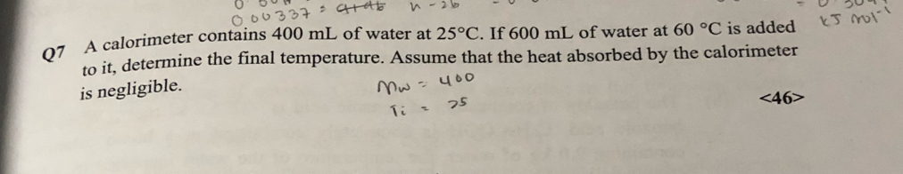 A calorimeter contains 400 mL of water at 25°C. If 600 mL of water at 60°C is added 
to it, determine the final temperature. Assume that the heat absorbed by the calorimeter 
is negligible.
<46</tex>