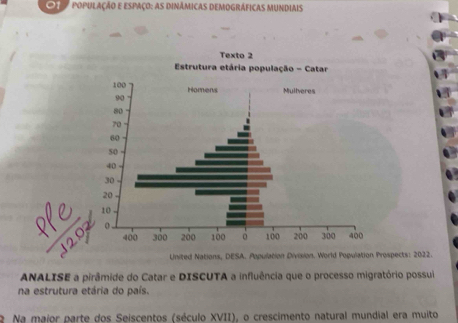 POPULAÇÃO E ESPAçO: AS DINÁMICAS DEMOGRÁFICAS MUNDIAis 
United Nations, DESA. Population Division. World Pogulation Prospects: 2022. 
ANALISE a pirâmide do Catar e DISCUTA a influência que o processo migratório possui 
na estrutura etária do país. 
2 Na maior parte dos Seiscentos (século XVII), o crescimento natural mundial era muito