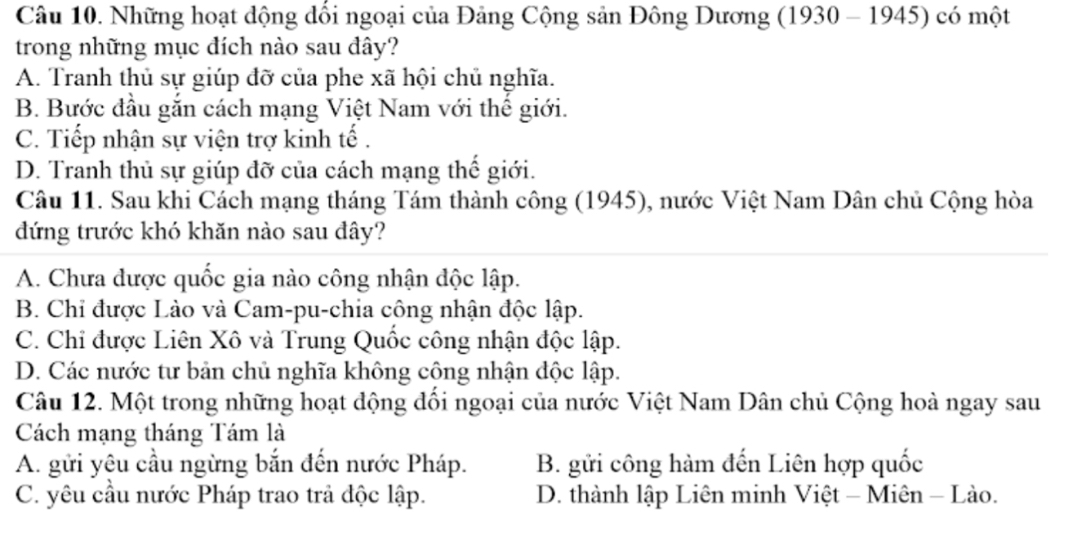 Những hoạt động đổi ngoại của Đảng Cộng sản Đông Dương (1930 - 1945) có một
trong những mục đích nào sau đây?
A. Tranh thủ sự giúp đỡ của phe xã hội chủ nghĩa.
B. Bước đầu gắn cách mạng Việt Nam với thế giới.
C. Tiếp nhận sự viện trợ kinh tế .
D. Tranh thủ sự giúp đỡ của cách mạng thế giới.
Câu 11. Sau khi Cách mạng tháng Tám thành công (1945), nước Việt Nam Dân chủ Cộng hòa
đứng trước khó khăn nào sau đây?
A. Chưa dược quốc gia nào công nhận độc lập.
B. Chỉ được Lào và Cam-pu-chia công nhận độc lập.
C. Chỉ được Liên Xô và Trung Quốc công nhận độc lập.
D. Các nước tư bản chủ nghĩa không cộng nhận độc lập.
Câu 12. Một trong những hoạt động đổi ngoại của nước Việt Nam Dân chủ Cộng hoà ngay sau
Cách mạng tháng Tám là
A. gửi yêu cầu ngừng bắn đến nước Pháp. B. gửi công hàm đến Liên hợp quốc
C. yêu cầu nước Pháp trao trả độc lập. D. thành lập Liên minh Việt - Miên - Lào.