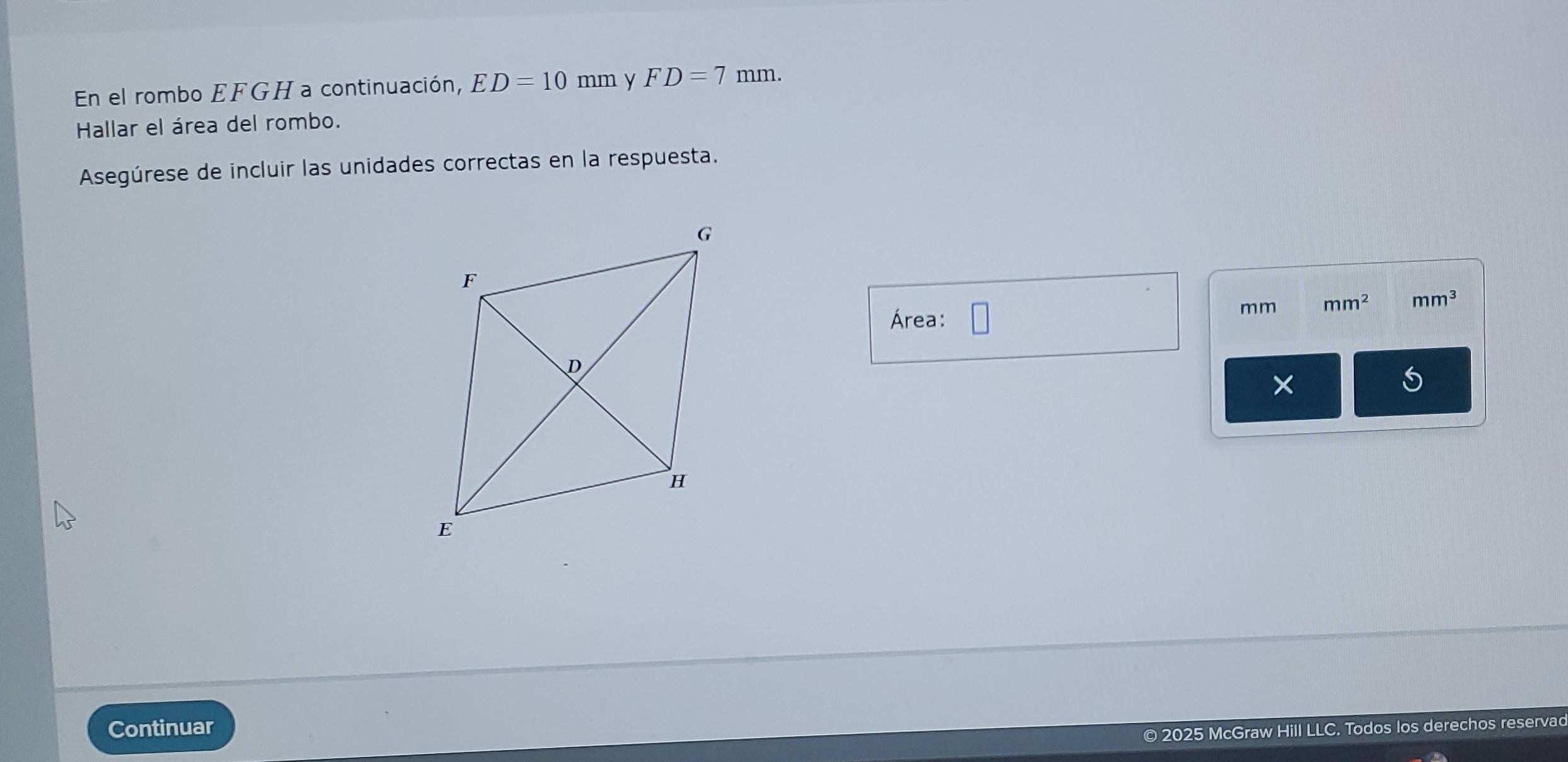 En el rombo EFGH a continuación, ED=10mm y FD=7mm. 
Hallar el área del rombo. 
Asegúrese de incluir las unidades correctas en la respuesta. 
Área:
mm mm^2 mm^3
X 
Continuar 
© 2025 McGraw Hill LLC. Todos los derechos reservad